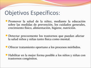 Objetivos Específicos:
Promover la salud de la niñez, mediante la educación
sobre las medidas de prevención, los cuidados generales,
crecimiento físico, alimentación, higiene, nutrición.
Detectar precozmente los trastornos que puedan afectar
la salud niños y niñas tanto física como mental.
Ofrecer tratamiento oportuno a los procesos mórbidos.
Habilitar en la mejor forma posible a los niños y niñas con
trastornos congénitos.
 