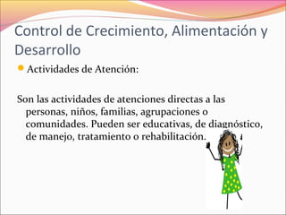 Control de Crecimiento, Alimentación y
Desarrollo
Actividades de Atención:
Son las actividades de atenciones directas a las
personas, niños, familias, agrupaciones o
comunidades. Pueden ser educativas, de diagnóstico,
de manejo, tratamiento o rehabilitación.
 