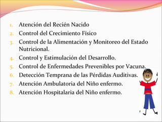 1. Atención del Recién Nacido
2. Control del Crecimiento Físico
3. Control de la Alimentación y Monitoreo del Estado
Nutricional.
4. Control y Estimulación del Desarrollo.
5. Control de Enfermedades Prevenibles por Vacuna.
6. Detección Temprana de las Pérdidas Auditivas.
7. Atención Ambulatoria del Niño enfermo.
8. Atención Hospitalaria del Niño enfermo.
 