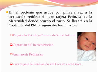 En el paciente que acude por primera vez a la
institución verificar si tiene tarjeta Perinatal de la
Maternidad donde ocurrió el parto. Se llenará en la
Captación del RN los siguientes formularios:
Tarjeta de Estado y Control de Salud Infantil
Captación del Recién Nacido
Anamnesis Pediátrica
Curvas para la Evaluación del Crecimiento Físico
 