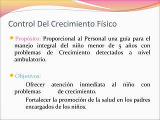 Control Del Crecimiento Físico
Propósito: Proporcional al Personal una guía para el
manejo integral del niño menor de 5 años con
problemas de Crecimiento detectados a nivel
ambulatorio.
Objetivos:
Ofrecer atención inmediata al niño con
problemas de crecimiento.
Fortalecer la promoción de la salud en los padres
encargados de los niños.
 