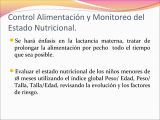 Control Alimentación y Monitoreo del
Estado Nutricional.
Se hará énfasis en la lactancia materna, tratar de
prolongar la alimentación por pecho todo el tiempo
que sea posible.
Evaluar el estado nutricional de los niños menores de
18 meses utilizando el índice global Peso/ Edad, Peso/
Talla, Talla/Edad, revisando la evolución y los factores
de riesgo.
 