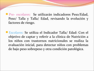Pre- escolares: Se utilizarán indicadores Peso/Edad,
Peso/ Talla y Talla/ Edad, revisando la evolución y
factores de riesgo.
Escolares: Se utiliza el Indicador Talla/ Edad: Con el
objetivo de captar y referir a la clínica de Nutrición a
los niños con trastornos nutricionales se realiza la
evaluación inicial, para detectar niños con problemas
de bajo peso sobrepeso y otra condición patológica.
 