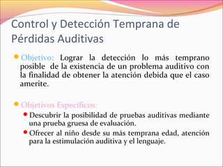 Control y Detección Temprana de
Pérdidas Auditivas
Objetivo: Lograr la detección lo más temprano
posible de la existencia de un problema auditivo con
la finalidad de obtener la atención debida que el caso
amerite.
Objetivos Específicos:
Descubrir la posibilidad de pruebas auditivas mediante
una prueba gruesa de evaluación.
Ofrecer al niño desde su más temprana edad, atención
para la estimulación auditiva y el lenguaje.
 