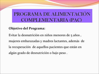 Objetivo del Programa:
Evitar la desnutrición en niños menores de 5 años ,
mujeres embarazadas y madres lactantes, además de
la recuperación de aquellos pacientes que están en
algún grado de desnutrición o bajo peso .
PROGRAMA DE ALIMENTACIÓNPROGRAMA DE ALIMENTACIÓN
COMPLEMENTARIA (PAC)COMPLEMENTARIA (PAC)
 