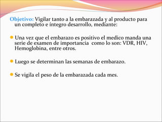 Objetivo: Vigilar tanto a la embarazada y al producto para
un completo e íntegro desarrollo, mediante:
Una vez que el embarazo es positivo el medico manda una
serie de examen de importancia como lo son: VDR, HIV,
Hemoglobina, entre otros.
Luego se determinan las semanas de embarazo.
Se vigila el peso de la embarazada cada mes.
 