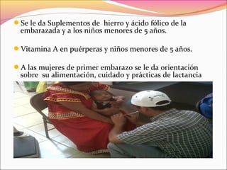 Se le da Suplementos de hierro y ácido fólico de la
embarazada y a los niños menores de 5 años.
Vitamina A en puérperas y niños menores de 5 años.
A las mujeres de primer embarazo se le da orientación
sobre su alimentación, cuidado y prácticas de lactancia
 