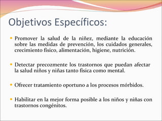 Objetivos Específicos: Promover la salud de la niñez, mediante la educación sobre las medidas de prevención, los cuidados generales, crecimiento físico, alimentación, higiene, nutrición. Detectar precozmente los trastornos que puedan afectar  la salud niños y niñas tanto física como mental. Ofrecer tratamiento oportuno a los procesos mórbidos. Habilitar en la mejor forma posible a los niños y niñas con trastornos congénitos. 