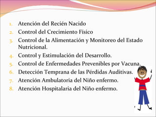 Atención del Recién Nacido Control del Crecimiento Físico Control de la Alimentación y Monitoreo del Estado Nutricional. Control y Estimulación del Desarrollo. Control de Enfermedades Prevenibles por Vacuna. Detección Temprana de las Pérdidas Auditivas. Atención Ambulatoria del Niño enfermo. Atención Hospitalaria del Niño enfermo. 