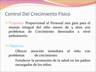 Control Del Crecimiento Físico Propósito:  Proporcional al Personal una guía para el manejo integral del niño menor de 5 años con problemas de Crecimiento detectados a nivel ambulatorio. Objetivos:  Ofrecer atención inmediata al niño con problemas  de crecimiento. Fortalecer la promoción de la salud en los padres  encargados de los niños. 