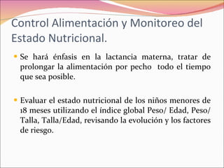 Control Alimentación y Monitoreo del Estado Nutricional. Se hará énfasis en la lactancia materna, tratar de prolongar la alimentación por pecho  todo el tiempo que sea posible. Evaluar el estado nutricional de los niños menores de 18 meses utilizando el índice global Peso/ Edad, Peso/ Talla, Talla/Edad, revisando la evolución y los factores de riesgo. 