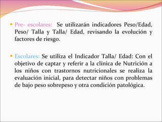 Pre- escolares:  Se utilizarán indicadores Peso/Edad, Peso/ Talla y Talla/ Edad, revisando la evolución y factores de riesgo. Escolares:  Se utiliza el Indicador Talla/ Edad: Con el objetivo de captar y referir a la clínica de Nutrición a los niños con trastornos nutricionales se realiza la evaluación inicial, para detectar niños con problemas de bajo peso sobrepeso y otra condición patológica. 
