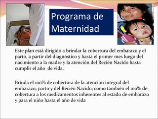 Programa de Maternidad Este plan está dirigido a brindar la cobertura del embarazo y el parto, a partir del diagnóstico y hasta el primer mes luego del nacimiento a la madre y la atención del Recién Nacido hasta cumplir el año  de vida.  Brinda el 100% de cobertura de la atención integral del embarazo, parto y del Recién Nacido; como también el 100% de cobertura a los medicamentos inherentes al estado de embarazo y para el niño hasta el año de vida 