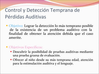 Control y Detección Temprana de Pérdidas Auditivas Objetivo:  Lograr la detección lo más temprano posible  de la existencia de un problema auditivo con la finalidad de obtener la atención debida que el caso amerite. Objetivos Específicos:  Descubrir la posibilidad de pruebas auditivas mediante una prueba gruesa de evaluación. Ofrecer al niño desde su más temprana edad, atención para la estimulación auditiva y el lenguaje. 