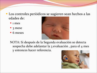 Los controles periódicos se sugieren sean hechos a las edades de: 1 mes 3 mese 6 meses NOTA: Si después de la Segunda evaluación se detecta sospecha debe adelantar la 3 evaluación , para el 4 mes y entonces hacer referencia. 