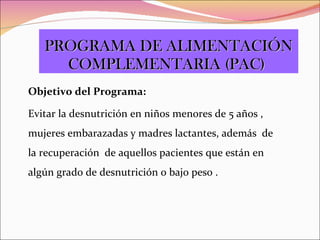 Objetivo del Programa: Evitar la desnutrición en niños menores de 5 años , mujeres embarazadas y madres lactantes, además  de la recuperación  de aquellos pacientes que están en algún grado de desnutrición o bajo peso . PROGRAMA DE ALIMENTACIÓN COMPLEMENTARIA (PAC)  