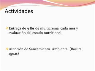 Actividades Entrega de 9 lbs de multicrema  cada mes y evaluación del estado nutricional. Atención de Saneamiento  Ambiental (Basura, aguas) 