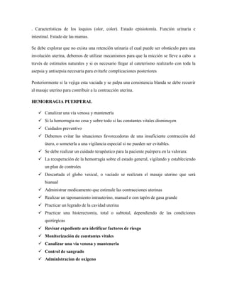 . Características de los loquios (olor, color). Estado episiotomía. Función urinaria e
intestinal. Estado de las mamas.
Se debe explorar que no exista una retención urinaria el cual puede ser obstáculo para una
involución uterina, debemos de utilizar mecanismos para que la micción se lleve a cabo a
través de estímulos naturales y si es necesario llegar al cateterismo realizarlo con toda la
asepsia y antisepsia necesaria para evitarle complicaciones posteriores
Posteriormente si la vejiga esta vaciada y se palpa una consistencia blanda se debe recurrir
al masaje uterino para contribuir a la contracción uterina.
HEMORRAGIA PUERPERAL
 Canalizar una vía venosa y mantenerla
 Si la hemorragia no cesa y sobre todo si las constantes vitales disminuyen
 Cuidados preventivo
 Debemos evitar las situaciones favorecedoras de una insuficiente contracción del
útero, o someterla a una vigilancia especial si no pueden ser evitables.
 Se debe realizar un cuidado terapéutico para la paciente puérpera en la valorara:
 La recuperación de la hemorragia sobre el estado general, vigilando y estableciendo
un plan de controles
 Descartada el globo vesical, o vaciado se realizara el masaje uterino que será
bianual
 Administrar medicamento que estimule las contracciones uterinas
 Realizar un taponamiento intrauterino, manual o con tapón de gasa grande
 Practicar un legrado de la cavidad uterina
 Practicar una histerectomía, total o subtotal, dependiendo de las condiciones
quirúrgicas
 Revisar expediente ara idetificar factores de riesgo
 Monitorización de constantes vitales
 Canalizar una vía venosa y mantenerla
 Control de sangrado
 Administracion de oxigeno
 