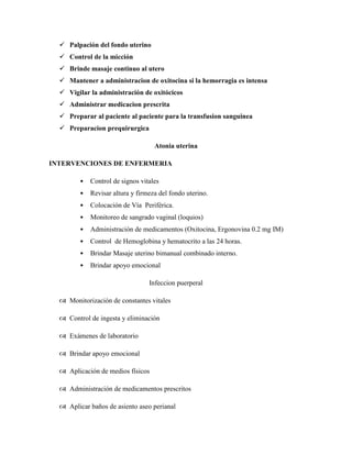  Palpación del fondo uterino
 Control de la micción
 Brinde masaje continuo al utero
 Mantener a administracion de oxitocina si la hemorragia es intensa
 Vigilar la administración de oxitócicos
 Administrar medicacion prescrita
 Preparar al paciente al paciente para la transfusion sanguinea
 Preparacion prequirurgica
Atonia uterina
INTERVENCIONES DE ENFERMERIA
• Control de signos vitales
• Revisar altura y firmeza del fondo uterino.
• Colocación de Vía Periférica.
• Monitoreo de sangrado vaginal (loquios)
• Administración de medicamentos (Oxitocina, Ergonovina 0.2 mg IM)
• Control de Hemoglobina y hematocrito a las 24 horas.
• Brindar Masaje uterino bimanual combinado interno.
• Brindar apoyo emocional
Infeccion puerperal
 Monitorización de constantes vitales
 Control de ingesta y eliminación
 Exámenes de laboratorio
 Brindar apoyo emocional
 Aplicación de medios físicos
 Administración de medicamentos prescritos
 Aplicar baños de asiento aseo perianal
 