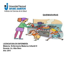 Instituto de Ciencias de la Salud 
QUEMADURAS 
LICENCIATURA EN ENFERMERÍA 
Materia: Enfermería Materno Infantil II 
Docente: Lic. Alba Otero 
Año: 2014 
 