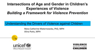 Intersections of Age and Gender in Children’s
Experiences of Violence
Building a Framework for Violence Prevention
Mary Catherine Maternowska, PhD, MPH
Alina Potts, MPH
Understanding the Drivers of Violence against Children
 