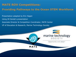 MATE ROV Competitions: Providing Pathways to the Ocean STEM Workforce Presentation adapted by Eric Hagen  Using Jill Zande’s presentation Associate Director & Competition Coordinator, MATE Center VP of Education & Research, Marine Technology Society 