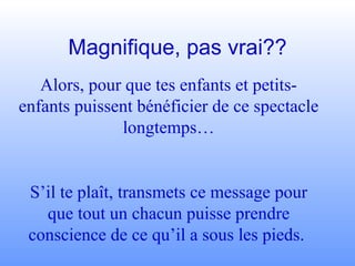 Magnifique, pas vrai?? Alors, pour que tes enfants et petits-enfants puissent bénéficier de ce spectacle longtemps… S’il te plaît, transmets ce message pour que tout un chacun puisse prendre conscience de ce qu’il a sous les pieds.  