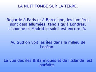 LA NUIT TOMBE SUR LA TERRE. Regarde à Paris et à Barcelone, les lumières sont déjà allumées, tandis qu’à Londres, Lisbonne et Madrid le soleil est encore là.  Au Sud on voit les îles dans le milieu de l’océan.  La vue des îles Britanniques et de l’Islande  est parfaite.  