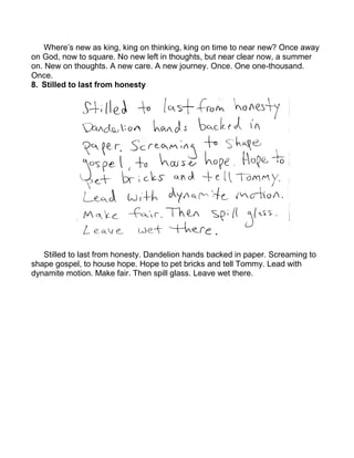 Where’s new as king, king on thinking, king on time to near new? Once away
on God, now to square. No new left in thoughts, but near clear now, a summer
on. New on thoughts. A new care. A new journey. Once. One one-thousand.
Once.
8. Stilled to last from honesty




   Stilled to last from honesty. Dandelion hands backed in paper. Screaming to
shape gospel, to house hope. Hope to pet bricks and tell Tommy. Lead with
dynamite motion. Make fair. Then spill glass. Leave wet there.
 