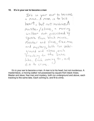 10.   It's in your ear to become a man




    It’s in your ear to become a man. A man is to his heart, but not murderous. A
master/slave, a moving walker not possessed by square from black mixes.
Master and slave, free man and mystery, both run underground and above, each
tracking to the same lake. Each coming to, and fit to crime.
 