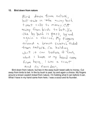 12.   Bird down from nature




   Bird down from nature, but two in the away bush tweet calls to money. Cut
away from birds to bet. In the by bush is past, by and again a choice. My fingers
around a brown swatch ticked from nature. I'm holding what it can before it can.
What I have in my hand came from here. I was a scout and its founder.
 
