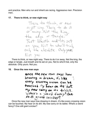 and practice. Men who run and inherit are racing. Aggressive men. Precision
men.

17.   There to think, or new night way




   There to think, or new night way. There to do it or away. Not the king, the
edge or tangle. Just breath and its set on you. Not to who’ll trial, only the
absolute. Only yours. Not you.

18.   Once the new man says




   Once the new man says how drawing in dream, it's like every crossing vision
can be touched. My hear on its dirt. My new sorry on its tablet. What's a weird
fancy? One still giant snicker?
 