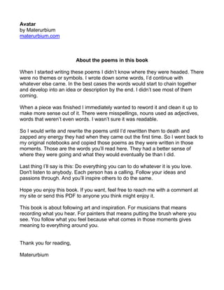 Avatar
by Materurbium
materurbium.com



                          About the poems in this book

When I started writing these poems I didn’t know where they were headed. There
were no themes or symbols. I wrote down some words, I’d continue with
whatever else came. In the best cases the words would start to chain together
and develop into an idea or description by the end. I didn’t see most of them
coming.

When a piece was finished I immediately wanted to reword it and clean it up to
make more sense out of it. There were misspellings, nouns used as adjectives,
words that weren’t even words. I wasn’t sure it was readable.

So I would write and rewrite the poems until I’d rewritten them to death and
zapped any energy they had when they came out the first time. So I went back to
my original notebooks and copied those poems as they were written in those
moments. Those are the words you’ll read here. They had a better sense of
where they were going and what they would eventually be than I did.

Last thing I’ll say is this: Do everything you can to do whatever it is you love.
Don't listen to anybody. Each person has a calling. Follow your ideas and
passions through. And you’ll inspire others to do the same.

Hope you enjoy this book. If you want, feel free to reach me with a comment at
my site or send this PDF to anyone you think might enjoy it.

This book is about following art and inspiration. For musicians that means
recording what you hear. For painters that means putting the brush where you
see. You follow what you feel because what comes in those moments gives
meaning to everything around you.


Thank you for reading,

Materurbium
 