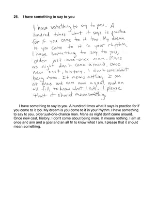 26.   I have something to say to you




    I have something to say to you. A hundred times what it says is practice for if
you come to it too. My dream is you come to it in your rhythm. I have something
to say to you, older just-one-chance man. Mans as night don't come around.
Once new cast, history, I don't come about being more. It means nothing. I am at
once and aim and a goal and an all fill to know what I am. I please that it should
mean something.
 