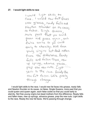 27.   I would light skills to race




    I would light skills to the race. I would new fat faces into grease, ready falls
and Newton thunder on its cause, no fakes. Single Queens, more past that you
could queen and queen again, each false coolie so that you could early to
eternity. Not free young virgins but dead mothers from the difference. Ready fells
and fallen trees, new up springs, advance grease, prep the new outs. Light skills
to the race. Ready the new fat faces. We're passing through change.
 