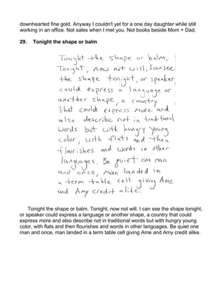downhearted fine gold. Anyway I couldn't yet for a one day daughter while still
working in an office. Not sales when I met you. Not books beside Mom + Dad.

29.   Tonight the shape or balm




    Tonight the shape or balm. Tonight, now not will. I can see the shape tonight,
or speaker could express a language or another shape, a country that could
express more and also describe not in traditional words but with hungry young
color, with flats and then flourishes and words in other languages. Be quiet one
man and once, man landed in a term table cell giving Ame and Amy credit alike.
 