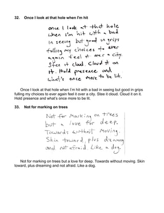 32.   Once I look at that hole when I'm hit




     Once I look at that hole when I’m hit with a bad in seeing but good in grips
fulling my choices to ever again feel it over a city. Stee it cloud. Cloud it on it.
Hold presence and what’s once more to be lit.

33.   Not for marking on trees




   Not for marking on trees but a love for deep. Towards without moving. Skin
toward, plus dreaming and not afraid. Like a dog.
 