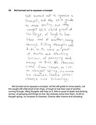 34.   Not burned out to squeeze a trumpet




    Not burned out to squeeze a trumpet, not the still grade to move poetry, not
the caught still child proof of ten fings, of tough to hoe then cool of another,
running through, filling thoughts with kids on it. Still on proof of death and thinking
sorrow, of pansying and things on tins. No chances come from them, no lift on
thought spring, no occasion to chances. Chance after chance end schooling.
 