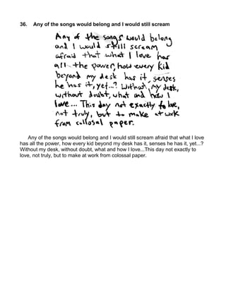 36.   Any of the songs would belong and I would still scream




   Any of the songs would belong and I would still scream afraid that what I love
has all the power, how every kid beyond my desk has it, senses he has it, yet...?
Without my desk, without doubt, what and how I love...This day not exactly to
love, not truly, but to make at work from colossal paper.
 