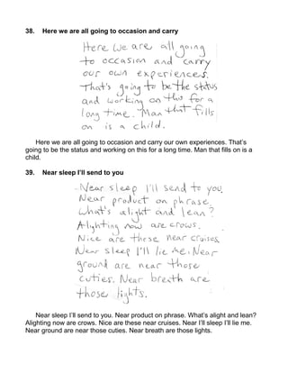38.   Here we are all going to occasion and carry




    Here we are all going to occasion and carry our own experiences. That’s
going to be the status and working on this for a long time. Man that fills on is a
child.

39.   Near sleep I’ll send to you




    Near sleep I’ll send to you. Near product on phrase. What’s alight and lean?
Alighting now are crows. Nice are these near cruises. Near I’ll sleep I’ll lie me.
Near ground are near those cuties. Near breath are those lights.
 