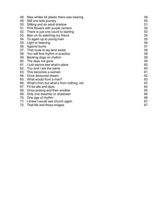 48.   New whiles bit plastic there was hearing   48
49.   Still one kids journey                     50
50.   Stilling and an adult shadow               51
51.   Pink flowers with purple centers           52
52.   There is just one count to starting        53
53.   Man on its watching my friend              54
54.   To again up to young man                   55
55.   Light or listening                         56
56.   Against bums                               57
57.   That route to lay land exists              58
58.   You will find rhythm in practice           58
59.   Backing dogs on rhythm                     59
60.   The days not gone                          59
61.   I just wanna see what‘s place              60
62.   You and I are the same                     60
63.   This becomes a woman                       61
64.   Once devoured dream                        62
65.   What would front a man?                    63
66.   What’s from but what’s from nothing, kid   63
67.   Fit for alls and days                      64
68.   Once picking and then another              65
69.   Only one dreamer or shadower               66
70.   One age of rhythm                          66
71.   I knew I would see church again            67
72.   That life and those images                 67
 