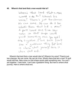 40.   Where's that land that a man would ride to?




    Where's that land that a man would ride to? Where's his voice? There's just
two chances. No can come. No can do it too. What's there that led a man? A quilt
would still free. New cores on that shape would yield something new. You and I
are together. I look back. I can't see a goddamn thing. But here is where what
journey. Here is where what end.
 
