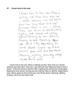 41.   I know how to live now




    I know how to live now. More is walking out free. How once on a dozen
streams was also had it. How can I say that that way? Because there is also a
dream. There are drives to behind with it, lighting and school and noting again.
Nearing by how school, funning up and revering. Now on skill life, beginning to
seas. Never again by that school your own fill top dream. Manning, lighting,
knewing, all by my own damn self.
 