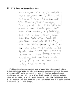 51.   Pink flowers with purple centers




     Pink flowers with purple centers near at green beside the words in shade
while the clean cut and sheered, the new age, shines, neats the eye. But once
what clever didn't grow, not know short outs, only holding and coming and
laceing age, wedding ball butts. Now it’s slim lines that call it lasting and the
same purple pluses just written new it somehow to be black. Now what's new
would rise in the plat. Man home not its wedding, but lie back in its dumb til climb,
til feet and a big loops on its eye.
 