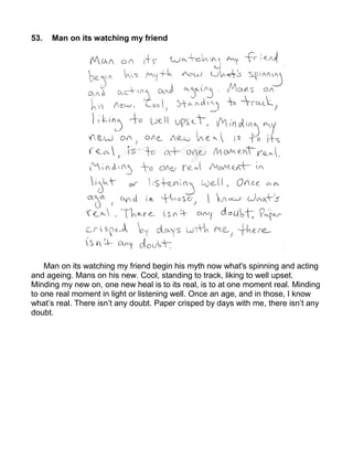 53.   Man on its watching my friend




    Man on its watching my friend begin his myth now what's spinning and acting
and ageing. Mans on his new. Cool, standing to track, liking to well upset.
Minding my new on, one new heal is to its real, is to at one moment real. Minding
to one real moment in light or listening well. Once an age, and in those, I know
what’s real. There isn’t any doubt. Paper crisped by days with me, there isn’t any
doubt.
 
