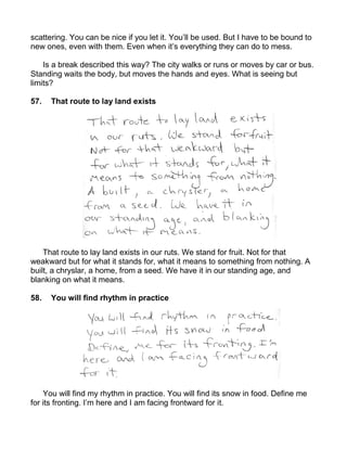 scattering. You can be nice if you let it. You’ll be used. But I have to be bound to
new ones, even with them. Even when it’s everything they can do to mess.

    Is a break described this way? The city walks or runs or moves by car or bus.
Standing waits the body, but moves the hands and eyes. What is seeing but
limits?

57.   That route to lay land exists




    That route to lay land exists in our ruts. We stand for fruit. Not for that
weakward but for what it stands for, what it means to something from nothing. A
built, a chryslar, a home, from a seed. We have it in our standing age, and
blanking on what it means.

58.   You will find rhythm in practice




    You will find my rhythm in practice. You will find its snow in food. Define me
for its fronting. I’m here and I am facing frontward for it.
 