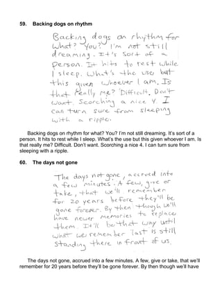 59.   Backing dogs on rhythm




    Backing dogs on rhythm for what? You? I’m not still dreaming. It’s sort of a
person. It hits to rest while I sleep. What’s the use but this given whoever I am. Is
that really me? Difficult. Don’t want. Scorching a nice 4. I can turn sure from
sleeping with a ripple.

60.   The days not gone




   The days not gone, accrued into a few minutes. A few, give or take, that we’ll
remember for 20 years before they’ll be gone forever. By then though we’ll have
 