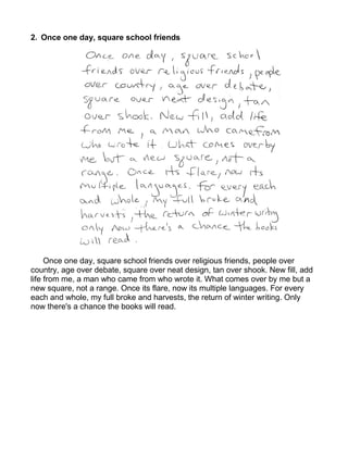 2. Once one day, square school friends




     Once one day, square school friends over religious friends, people over
country, age over debate, square over neat design, tan over shook. New fill, add
life from me, a man who came from who wrote it. What comes over by me but a
new square, not a range. Once its flare, now its multiple languages. For every
each and whole, my full broke and harvests, the return of winter writing. Only
now there's a chance the books will read.
 