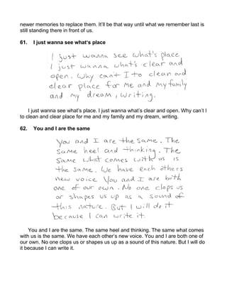 newer memories to replace them. It’ll be that way until what we remember last is
still standing there in front of us.

61.   I just wanna see what‘s place




    I just wanna see what’s place. I just wanna what’s clear and open. Why can’t I
to clean and clear place for me and my family and my dream, writing.

62.   You and I are the same




    You and I are the same. The same heel and thinking. The same what comes
with us is the same. We have each other’s new voice. You and I are both one of
our own. No one clops us or shapes us up as a sound of this nature. But I will do
it because I can write it.
 
