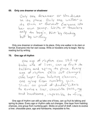 69.   Only one dreamer or shadower




   Only one dreamer or shadower in its place. Only one walker in its clam or
format. Everyone into her own scoop. Writs or travelers only to begin. Not by
reading but by writing.

70.   One age of rhythm




     One age of rhythm can still up take one of lives, can up fruit its talking and
spring its place. Every age or rhythm calls out changes. One layer from habiting
chances, one group from numbing gain. Slicks on proof of draft. Likers to evolve
a liver, chocolate pace, age and handsome, impossible to fire.
 